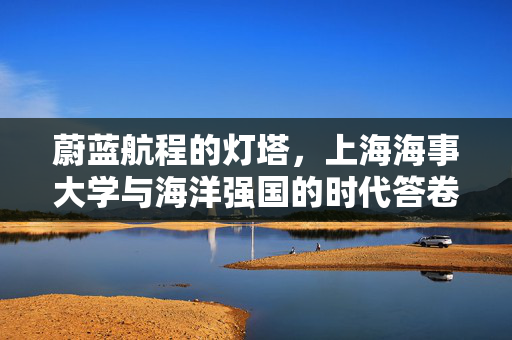 蔚蓝航程的灯塔,上海海事大学与海洋强国的时代答卷,蔚蓝灯塔照航程,上海海事大学书写海洋强国时代答卷 蔚蓝航程的灯塔,上海海事大学与海洋强国的时代答卷,蔚蓝灯塔照航程,上海海事大学书写海洋强国时代答卷