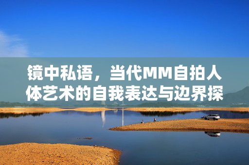 镜中私语,当代MM自拍人体艺术的自我表达与边界探索,镜中私语,当代MM自拍人体艺术的自我表达与边界探索 镜中私语,当代MM自拍人体艺术的自我表达与边界探索,镜中私语,当代MM自拍人体艺术的自我表达与边界探索