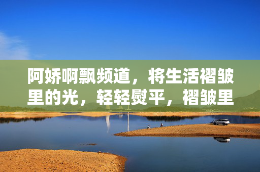 阿娇啊飘频道,将生活褶皱里的光,轻轻熨平,褶皱里的光,轻轻熨平 阿娇啊飘频道,将生活褶皱里的光,轻轻熨平,褶皱里的光,轻轻熨平