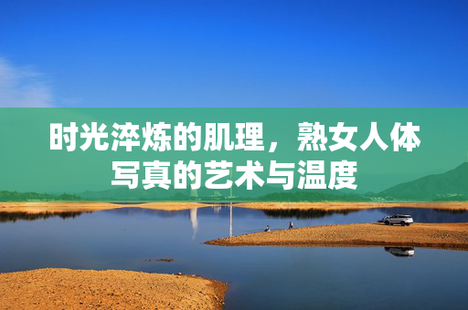 时光淬炼的肌理,熟女人体写真的艺术与温度 时光淬炼的肌理,熟女人体写真的艺术与温度