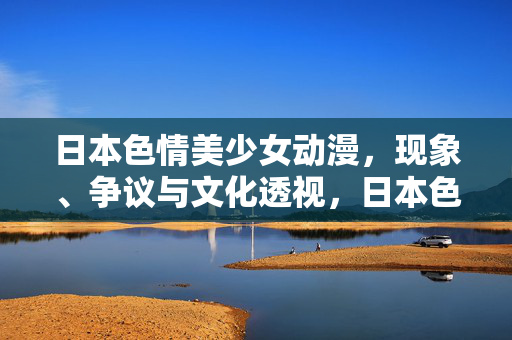 日本色情美少女动漫，现象、争议与文化透视，日本色情美少女动漫，现象、争议与文化透视