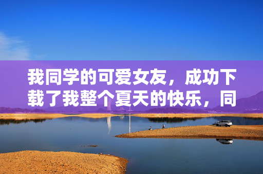 我同学的可爱女友,成功下载了我整个夏天的快乐,同学女友下载了我整个夏天的快乐 我同学的可爱女友,成功下载了我整个夏天的快乐,同学女友下载了我整个夏天的快乐