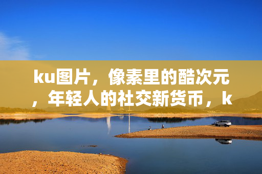 ku图片，像素里的酷次元，年轻人的社交新货币，ku图片，像素酷次元，年轻人的社交新货币