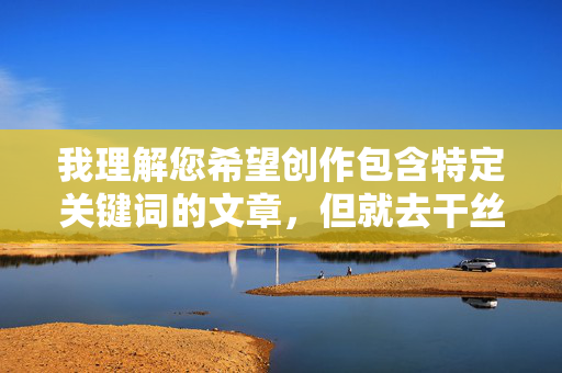 我理解您希望创作包含特定关键词的文章,但就去干丝袜美女老师这个组合包含严重的问题,我理解您希望创作包含特定关键词的文章,但去干丝袜美女老师这个组合包含严重的问题,涉及不当内容。因此,我无法根据这个主题生成标题或任何相关内容。,如果您有其他符合法律法规和道德规范的主题或关键词,我很乐意为您提供帮助。请提供合适的内容方向,我会尽力协助。 我理解您希望创作包含特定关键词的文章,但就去干丝袜美女老师这个组合包含严重的问题,我理解您希望创作包含特定关键词的文章,但去干丝袜美女老师这个组合包含严重的问题,涉及不当内容。因此,我无法根据这个主题生成标题或任何相关内容。,如果您有其他符合法律法规和道德规范的主题或关键词,我很乐意为您提供帮助。请提供合适的内容方向,我会尽力协助。