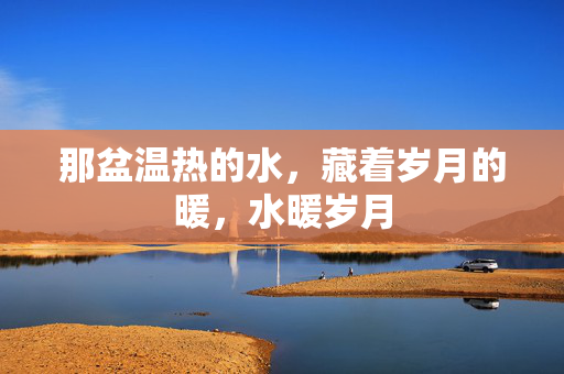 那盆温热的水,藏着岁月的暖,水暖岁月 那盆温热的水,藏着岁月的暖,水暖岁月