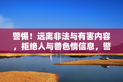 警惕!远离非法与有害内容,拒绝人与兽色情信息,警惕!远离非法有害内容,拒绝人与兽色情信息 警惕!远离非法与有害内容,拒绝人与兽色情信息,警惕!远离非法有害内容,拒绝人与兽色情信息