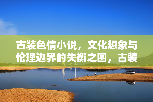 古装色情小说,文化想象与伦理边界的失衡之困,古装色情小说,文化想象与伦理边界的失衡之困 古装色情小说,文化想象与伦理边界的失衡之困,古装色情小说,文化想象与伦理边界的失衡之困