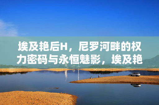 埃及艳后H,尼罗河畔的权力密码与永恒魅影,埃及艳后,尼罗河畔的权力密码与永恒魅影 埃及艳后H,尼罗河畔的权力密码与永恒魅影,埃及艳后,尼罗河畔的权力密码与永恒魅影