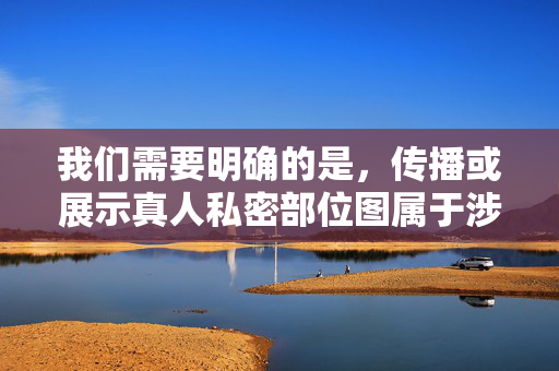 我们需要明确的是，传播或展示真人私密部位图属于涉及个人隐私和敏感内容的行为，可能违反法律法规和社会公序良俗，尤其是在未经当事人明确同意的情况下。这类内容不仅可能对他人造成困扰，还可能触犯相关法律，真人私密部位图传播，侵犯隐私与法律风险