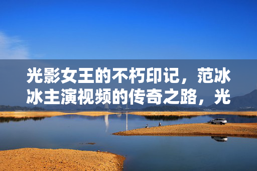 光影女王的不朽印记,范冰冰主演视频的传奇之路,光影女王范冰冰的传奇印记 光影女王的不朽印记,范冰冰主演视频的传奇之路,光影女王范冰冰的传奇印记