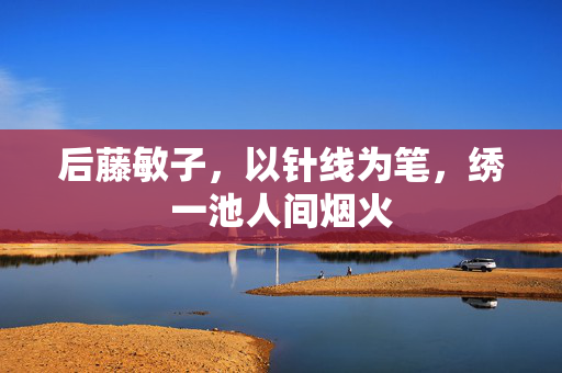 后藤敏子，以针线为笔，绣一池人间烟火