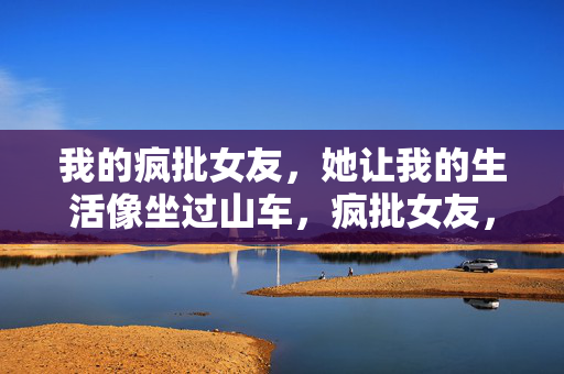 我的疯批女友,她让我的生活像坐过山车,疯批女友,我的过山车生活 我的疯批女友,她让我的生活像坐过山车,疯批女友,我的过山车生活
