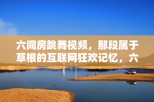 六间房跳舞视频,那段属于草根的互联网狂欢记忆,六间房跳舞视频,草根的互联网狂欢记忆 六间房跳舞视频,那段属于草根的互联网狂欢记忆,六间房跳舞视频,草根的互联网狂欢记忆
