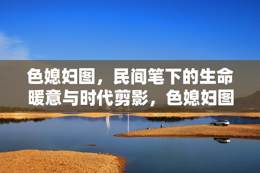 色媳妇图,民间笔下的生命暖意与时代剪影,色媳妇图,民间笔下的生命暖意与时代剪影 色媳妇图,民间笔下的生命暖意与时代剪影,色媳妇图,民间笔下的生命暖意与时代剪影