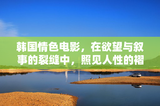 韩国情色电影,在欲望与叙事的裂缝中,照见人性的褶皱,欲望叙事裂缝中的人性褶皱 韩国情色电影,在欲望与叙事的裂缝中,照见人性的褶皱,欲望叙事裂缝中的人性褶皱