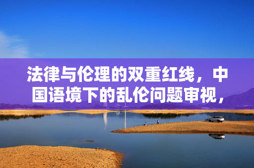 法律与伦理的双重红线,中国语境下的乱伦问题审视,中国语境下乱伦问题的法律与伦理双重红线审视 法律与伦理的双重红线,中国语境下的乱伦问题审视,中国语境下乱伦问题的法律与伦理双重红线审视