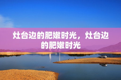 灶台边的肥嫩时光,灶台边的肥嫩时光 灶台边的肥嫩时光,灶台边的肥嫩时光