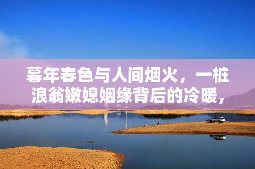 暮年春色与人间烟火，一桩浪翁嫩媳姻缘背后的冷暖，浪翁嫩媳暮年姻缘，人间烟火冷暖