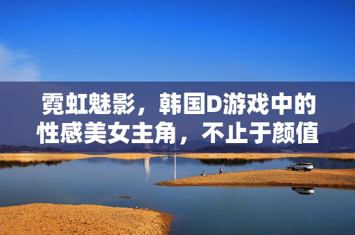 霓虹魅影,韩国D游戏中的性感美女主角,不止于颜值的致命吸引力,霓虹魅影,韩国D游戏女主的致命吸引力,不止于颜值 霓虹魅影,韩国D游戏中的性感美女主角,不止于颜值的致命吸引力,霓虹魅影,韩国D游戏女主的致命吸引力,不止于颜值