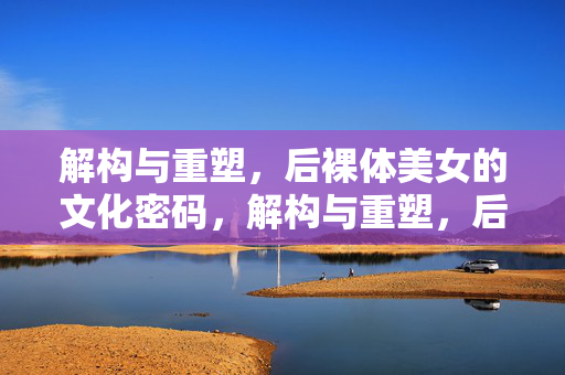 解构与重塑，后裸体美女的文化密码，解构与重塑，后裸体美女的文化密码