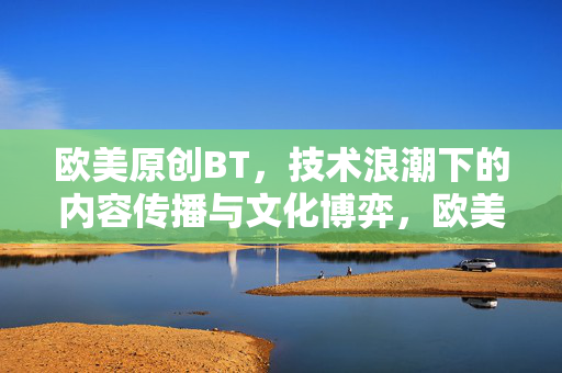 欧美原创BT，技术浪潮下的内容传播与文化博弈，欧美原创BT，技术浪潮下的传播与文化博弈