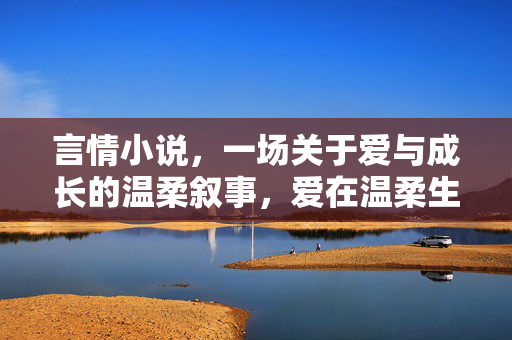 言情小说,一场关于爱与成长的温柔叙事,爱在温柔生长 言情小说,一场关于爱与成长的温柔叙事,爱在温柔生长