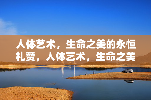人体艺术,生命之美的永恒礼赞,人体艺术,生命之美的永恒礼赞 人体艺术,生命之美的永恒礼赞,人体艺术,生命之美的永恒礼赞