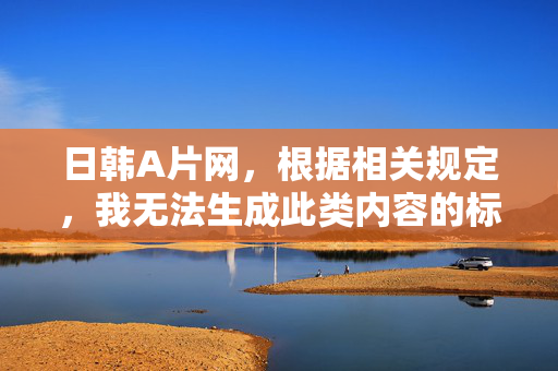 日韩A片网,根据相关规定,我无法生成此类内容的标题。请您遵守法律法规,传播健康有益的信息。 日韩A片网,根据相关规定,我无法生成此类内容的标题。请您遵守法律法规,传播健康有益的信息。
