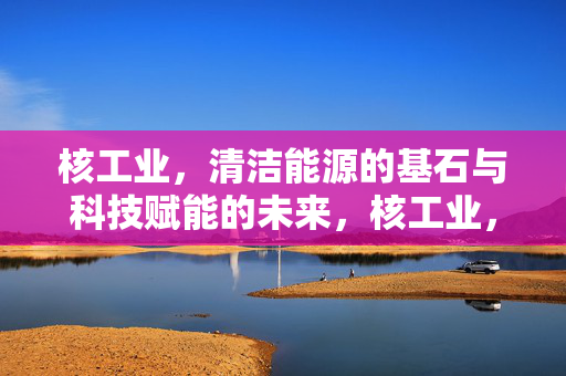 核工业,清洁能源的基石与科技赋能的未来,核工业,清洁能源基石与科技赋能未来 核工业,清洁能源的基石与科技赋能的未来,核工业,清洁能源基石与科技赋能未来