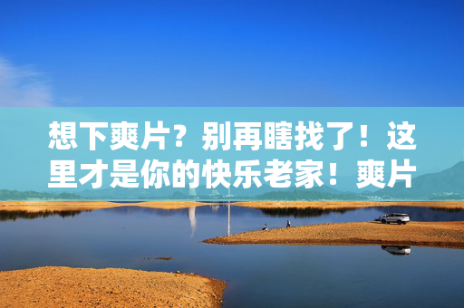 想下爽片？别再瞎找了！这里才是你的快乐老家！爽片别瞎找，快乐老家在这儿！