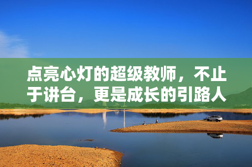 点亮心灯的超级教师，不止于讲台，更是成长的引路人，超级教师，点亮心灯，引路成长