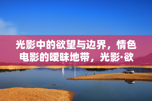 光影中的欲望与边界，情色电影的暧昧地带，光影·欲望·边界，情色电影的暧昧之境
