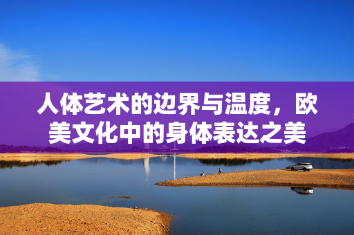 人体艺术的边界与温度,欧美文化中的身体表达之美 人体艺术的边界与温度,欧美文化中的身体表达之美