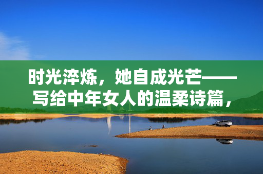 时光淬炼,她自成光芒——写给中年女人的温柔诗篇,时光淬炼,她自成光芒 时光淬炼,她自成光芒——写给中年女人的温柔诗篇,时光淬炼,她自成光芒