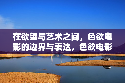在欲望与艺术之间，色欲电影的边界与表达，色欲电影，欲望与艺术边界的表达