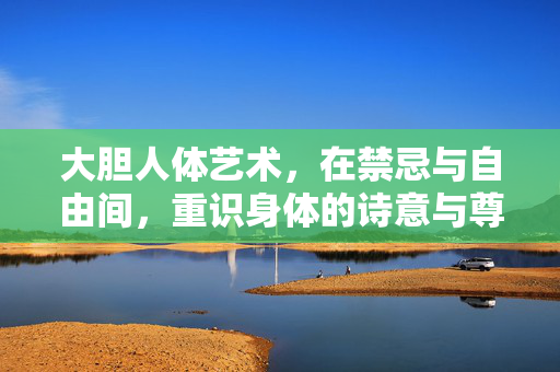 大胆人体艺术,在禁忌与自由间,重识身体的诗意与尊严,禁忌与自由之间,人体艺术的诗意与尊严 大胆人体艺术,在禁忌与自由间,重识身体的诗意与尊严,禁忌与自由之间,人体艺术的诗意与尊严