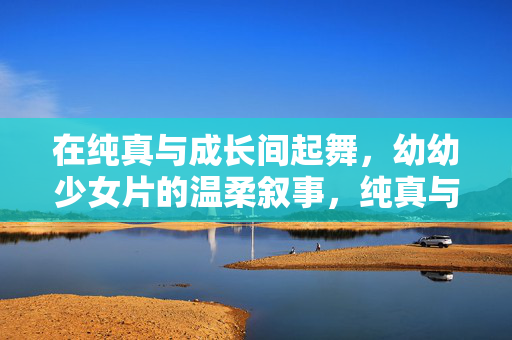 在纯真与成长间起舞,幼幼少女片的温柔叙事,纯真与成长间的温柔起舞,幼幼少女片叙事 在纯真与成长间起舞,幼幼少女片的温柔叙事,纯真与成长间的温柔起舞,幼幼少女片叙事