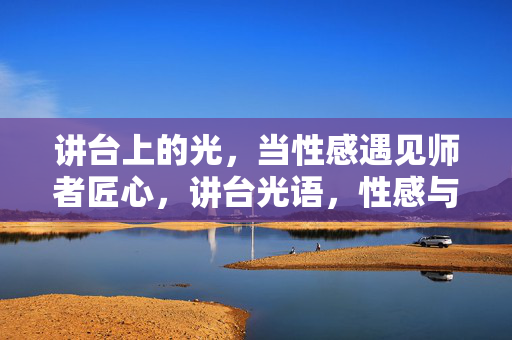 讲台上的光,当性感遇见师者匠心,讲台光语,性感与师者匠心的共鸣 讲台上的光,当性感遇见师者匠心,讲台光语,性感与师者匠心的共鸣
