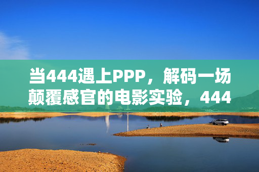 当444遇上PPP,解码一场颠覆感官的电影实验,444遇上PPP,一场颠覆感官的电影实验 当444遇上PPP,解码一场颠覆感官的电影实验,444遇上PPP,一场颠覆感官的电影实验