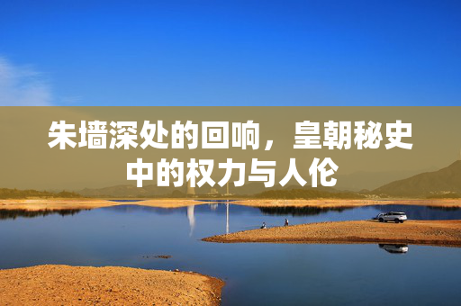 朱墙深处的回响,皇朝秘史中的权力与人伦 朱墙深处的回响,皇朝秘史中的权力与人伦
