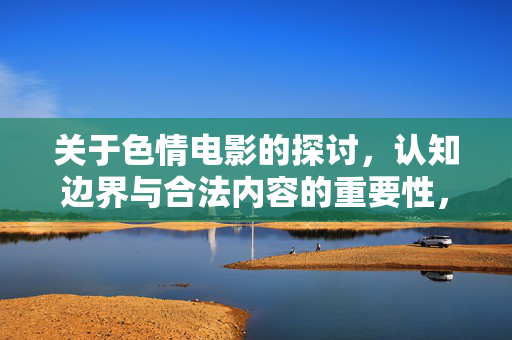 关于色情电影的探讨,认知边界与合法内容的重要性,色情电影的认知边界与合法内容重要性 关于色情电影的探讨,认知边界与合法内容的重要性,色情电影的认知边界与合法内容重要性