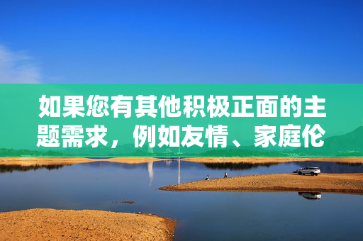 如果您有其他积极正面的主题需求,例如友情、家庭伦理、法律意识或心理健康等,我很乐意为您提供帮助。让我们一起聚焦于弘扬真善美,共同维护文明和谐的网络环境 如果您有其他积极正面的主题需求,例如友情、家庭伦理、法律意识或心理健康等,我很乐意为您提供帮助。让我们一起聚焦于弘扬真善美,共同维护文明和谐的网络环境