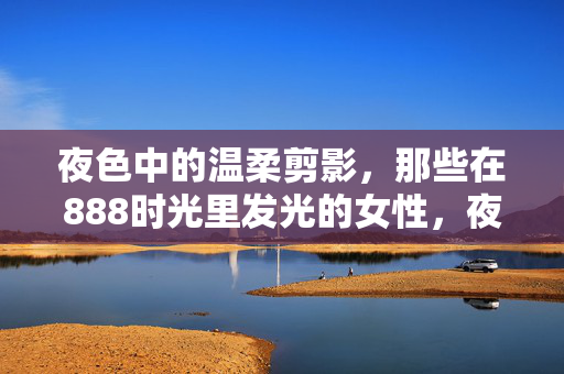 夜色中的温柔剪影,那些在888时光里发光的女性,夜色温柔剪影,888时光里发光的她 夜色中的温柔剪影,那些在888时光里发光的女性,夜色温柔剪影,888时光里发光的她