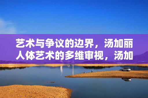 艺术与争议的边界,汤加丽人体艺术的多维审视,汤加丽人体艺术,艺术与争议边界的多维审视 艺术与争议的边界,汤加丽人体艺术的多维审视,汤加丽人体艺术,艺术与争议边界的多维审视