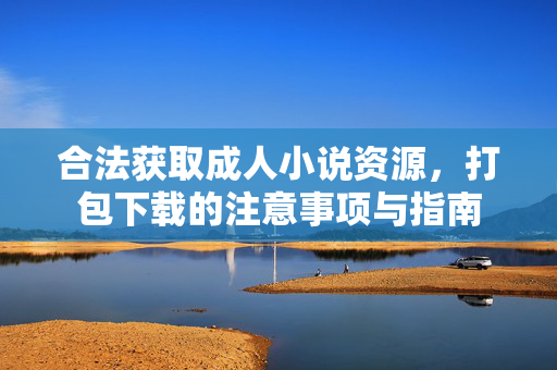 合法获取成人小说资源,打包下载的注意事项与指南 合法获取成人小说资源,打包下载的注意事项与指南