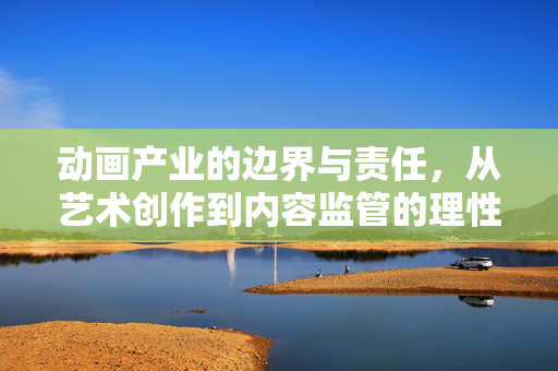 动画产业的边界与责任,从艺术创作到内容监管的理性审视,动画产业的边界与责任,艺术创作与内容监管的理性审视 动画产业的边界与责任,从艺术创作到内容监管的理性审视,动画产业的边界与责任,艺术创作与内容监管的理性审视