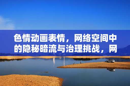 色情动画表情，网络空间中的隐秘暗流与治理挑战，网络空间隐秘暗流，色情动画表情的治理挑战