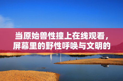 当原始兽性撞上在线观看,屏幕里的野性呼唤与文明的隐秘回响,原始兽性撞上在线观看,野性呼唤与文明回响 当原始兽性撞上在线观看,屏幕里的野性呼唤与文明的隐秘回响,原始兽性撞上在线观看,野性呼唤与文明回响