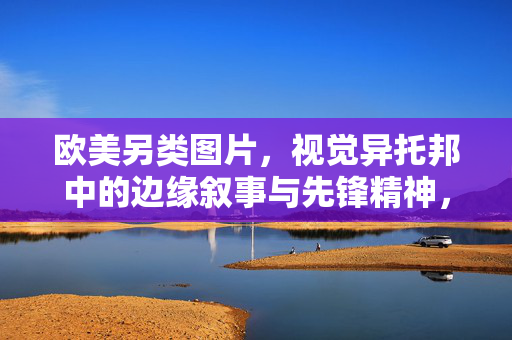 欧美另类图片,视觉异托邦中的边缘叙事与先锋精神,边缘叙事与先锋精神,欧美另类图片的视觉异托邦构建 欧美另类图片,视觉异托邦中的边缘叙事与先锋精神,边缘叙事与先锋精神,欧美另类图片的视觉异托邦构建