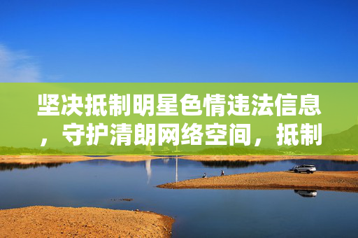 坚决抵制明星色情违法信息，守护清朗网络空间，抵制明星色情违法信息 守护清朗网络空间